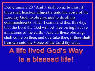 Deuteronomy 28  1  And it shall come to pass,  if thou shalt hearken diligently unto the voice of the Lord thy God, to observe  and  to do all his commandments  which I command thee this day, that the Lord thy God will set thee on high above all nations of the earth:  2  And all these blessings shall come on thee, and overtake thee,  if thou shalt hearken unto the Voice of the Lord thy God .  