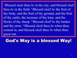 3  Blessed  shalt  thou  be  in the city, and blessed  shalt  thou  be  in the field.  4  Blessed  shall be  the fruit of thy body, and the fruit of thy ground, and the fruit of thy cattle, the increase of thy kine, and the flocks of thy sheep.  5  Blessed  shall be  thy basket and thy store.  6  Blessed  shalt  thou  be  when thou comest in, and blessed  shalt  thou  be  when thou goest out.  God's Way is a blessed Way! 