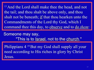 13  And the Lord shall make thee the head, and not the tail; and thou shalt be above only, and thou shalt not be beneath;  if  that thou hearken unto the Commandments of the Lord thy God, which I command thee this day, to  observe  and to  do  them : Someone may say,  "This is to  Israel , not to the  church ." Philippians 4  19  But my God shall supply all your need according to His riches in glory by Christ Jesus. 