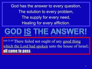 God has the answer to every question, The solution to every problem, The supply for every need, Healing for every affliction. Josh 21:45  There failed not ought of any  good thing which the Lord had spoken  unto the house of Israel;  all came to pass . 