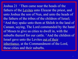 Joshua 21  1  Then came near the heads of the fathers of the  Levites  unto Eleazar the priest, and unto Joshua the son of Nun, and unto the heads of the fathers of the tribes of the children of Israel;  2  And they spake unto them at Shiloh in the land of Canaan, saying, The Lord commanded by the hand of Moses to give us cities to dwell in, with the suburbs thereof for our cattle.  3  And the children of Israel gave unto the Levites  out of their inheritance , at the Commandment of the Lord, these cities and their suburbs.  