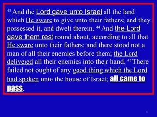 43  And the  Lord gave unto Israel  all the land which  He sware  to give unto their fathers; and they possessed it, and dwelt therein.  44  And  the Lord gave them rest  round about, according to all that  He sware  unto their fathers: and there stood not a man of all their enemies before them;  the Lord delivered  all their enemies into their hand.  45  There failed not ought of any  good thing which the Lord had spoken  unto the house of Israel;  all came to pass . 