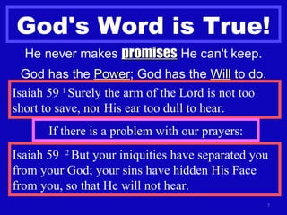 God's Word is True! He never makes  promises  He can't keep. God has the  Power ; God has the  Will  to do. Isaiah 59  1  Surely the arm of the Lord is not too short to save, nor His ear too dull to hear. If there is a problem with our prayers: Isaiah 59  2  But your iniquities have separated you from your God; your sins have hidden His Face from you, so that He will not hear. 