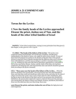 JOSHUA 21 COMME TARY
EDITED BY GLE PEASE
Towns for the Levites
1 ow the family heads of the Levites approached
Eleazar the priest, Joshua son of un, and the
heads of the other tribal families of Israel
BAR ES, "A list of the Levitical cities, varying in some particulars from that given in
this chapter, is also, given in 1 Chr. 6:54-81.
CLARKE, "The heads of the fathers of the Levites - The Levites were
composed of three brand families, the Gershonites, Koathites, and Merarites,
independently of the family of Aaron, who might be said to form a fourth. To none of
these had God assigned any portion in the division of the land. But in this general
division it must have been evidently intended that the different tribes were to furnish
them with habitations; and this was according to a positive command of God, Num_
35:2, etc. Finding now that each tribe had its inheritance appointed to it, the heads of
the Levites came before Eleazar, Joshua, and the chiefs of the tribes who had been
employed in dividing the land, and requested that cities and suburbs should be granted
them according to the Divine command.
GILL, "Then came near the heads of the fathers of the Levites,.... When the
land was divided to the several tribes, and everyone knew the cities that belonged to
them, and what they could and should part with to the Levites, and when the six cities of
refuge were fixed; the Levites came to put in their claim for cities of habitation, they
having no share in the division of the land; and yet it was necessary they should have
habitations; the persons that undertook to put in a claim for them were the principal
men among them; the fathers of them were Kohath, Gershon, and Merari; the heads of
those were the chief men that were then living: these came
unto Eleazar the priest, and unto Joshua the son of Nun; the high priest and
chief magistrate:
 