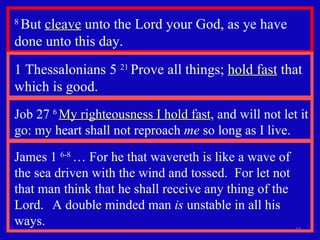 8  But  cleave  unto the Lord your God, as ye have done unto this day.  1 Thessalonians 5  21  Prove all things;  hold fast  that which is good.  Job 27  6  My righteousness I hold fast , and will not let it go: my heart shall not reproach  me  so long as I live. James 1  6-8  … For he that wavereth is like a wave of the sea driven with the wind and tossed.  For let not that man think that he shall receive any thing of the Lord.  A double minded man  is  unstable in all his ways. 