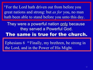 9  For the Lord hath driven out from before you great nations and strong: but  as for  you, no man hath been able to stand before you unto this day.  They were a powerful nation  only  because  they served a Powerful God. Ephesians 6  10  Finally, my brethren, be strong in the Lord, and in the Power of His Might. The same is true for the church. 