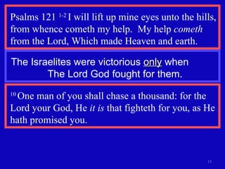 Psalms 121  1-2  I will lift up mine eyes unto the hills, from whence cometh my help.  My help  cometh  from the Lord, Which made Heaven and earth. The Israelites were victorious  only  when  The Lord God fought for them. 10  One man of you shall chase a thousand: for the Lord your God, He  it is  that fighteth for you, as He hath promised you.  