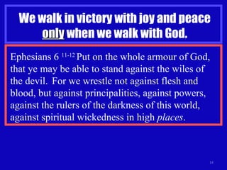 We walk in victory with joy and peace  only  when we walk with God. Ephesians 6  11-12  Put on the whole armour of God, that ye may be able to stand against the wiles of  the devil.  For we wrestle not against flesh and blood, but against principalities, against powers, against the rulers of the darkness of this world, against spiritual wickedness in high  places . 