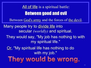 All of life  is a spiritual battle: Between good and evil Between  God's army  and the forces of  the devil . Many people try to  divide life  into  secular  (worldly)  and spiritual. They would say, "My job has nothing to with my spiritual life." Or , "My spiritual life has nothing to do  with my job." 