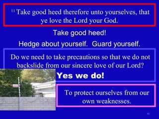 11  Take good heed therefore unto yourselves, that ye love the Lord your God.  Take good heed! Hedge about yourself.  Guard yourself. Do we need to take precautions so that we do not backslide from our sincere love of our Lord? Yes we do! To protect ourselves from our own weaknesses. 