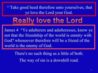 11  Take good heed therefore unto yourselves, that ye love the Lord your God.  James 4  4  Ye adulterers and adulteresses, know ye not that the friendship of the world is enmity with God? whosoever therefore will be a friend of the world is the enemy of God. There's no such thing as a little of both. The way of sin is a downhill road. 