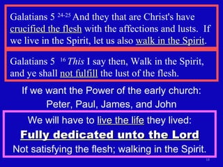 Galatians 5  24-25  And they that are Christ's have  crucified the flesh  with the affections and lusts.  If we live in the Spirit, let us also  walk in the Spirit . Galatians 5  16  This  I say then, Walk in the Spirit, and ye shall  not fulfill  the lust of the flesh. If we want the Power of the early church: Peter, Paul, James, and John We will have to  live the life  they lived: Fully dedicated unto the Lord Not satisfying the flesh; walking in the Spirit. 