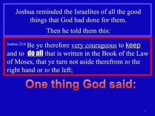Joshua reminded the Israelites of all the good things that God had done for them. Then he told them this: Joshua 23:6  Be ye therefore  very courageous  to  keep  and to  do all  that is written in the Book of the Law of Moses, that ye turn not aside therefrom  to  the right hand or  to  the left;  