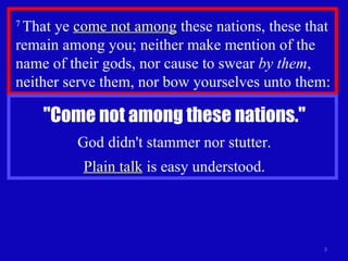 7  That ye  come not among  these nations, these that remain among you; neither make mention of the name of their gods, nor cause to swear  by them , neither serve them, nor bow yourselves unto them:  "Come not among these nations." God didn't stammer nor stutter. Plain talk  is easy understood. 