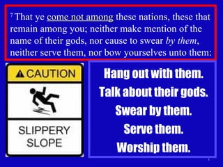 7  That ye  come not among  these nations, these that remain among you; neither make mention of the name of their gods, nor cause to swear  by them , neither serve them, nor bow yourselves unto them:  Hang out with them. Talk about their gods. Swear by them. Serve them. Worship them. 