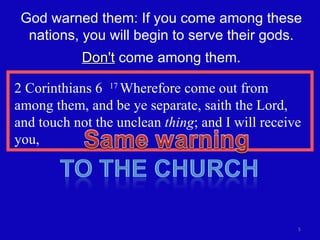 2 Corinthians 6  17  Wherefore come out from among them, and be ye separate, saith the Lord, and touch not the unclean  thing ; and I will receive you, God warned them: If you come among these nations, you will begin to serve their gods. Don't  come among them. 