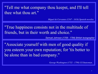 "Tell me what company thou keepst, and I'll tell thee what thou art." Miguel de Cervantes (1547 - 1616) Spanish novelist.  "True happiness consists not in the multitude of friends, but in their worth and choice." Samuel Johnson (1709 - 1784) British lexiographer "Associate yourself with men of good quality if you esteem your own reputation; for 'tis better to be alone than in bad company." George Washington (1732 - 1799) US Statesman.   