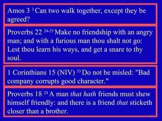 Proverbs 18  24  A man  that hath  friends must shew himself friendly: and there is a friend  that  sticketh closer than a brother. Proverbs 22  24-25  Make no friendship with an angry man; and with a furious man thou shalt not go:  Lest thou learn his ways, and get a snare to thy soul. Amos 3  3  Can two walk together, except they be agreed? 1 Corinthians 15 (NIV)  33  Do not be misled: "Bad company corrupts good character." 