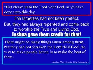 8  But cleave unto the Lord your God, as ye have done unto this day.  The Israelites had not been perfect. But, they had always repented and come back to worship the True and Living God. Joshua gave them credit for that! There might be many things amiss among them, but they had not forsaken the Lord their God; the way to make people better, is to make the best of them. Matthew Henry Concise Bible Commentary. 