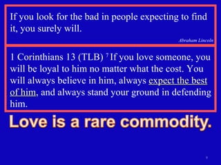 If you look for the bad in people expecting to find it, you surely will.  Abraham Lincoln 1 Corinthians 13 (TLB)  7  If you love someone, you will be loyal to him no matter what the cost. You will always believe in him, always  expect the best of him , and always stand your ground in defending him. 