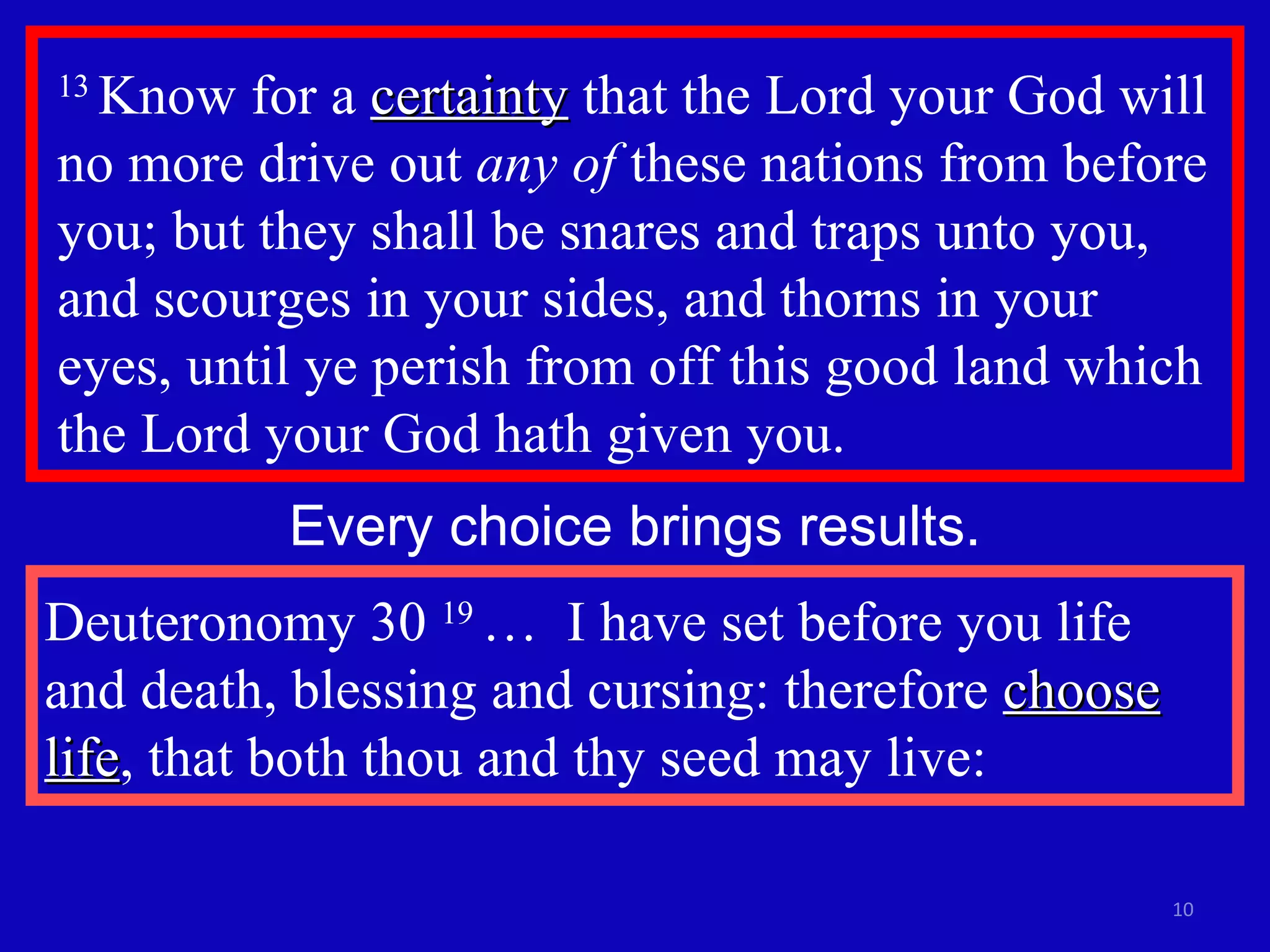 13  Know for a  certainty  that the Lord your God will no more drive out  any of  these nations from before you; but they shall be snares and traps unto you, and scourges in your sides, and thorns in your  eyes, until ye perish from off this good land which the Lord your God hath given you.  Every choice brings results. Deuteronomy 30  19  …  I have set before you life and death, blessing and cursing: therefore  choose life , that both thou and thy seed may live: 