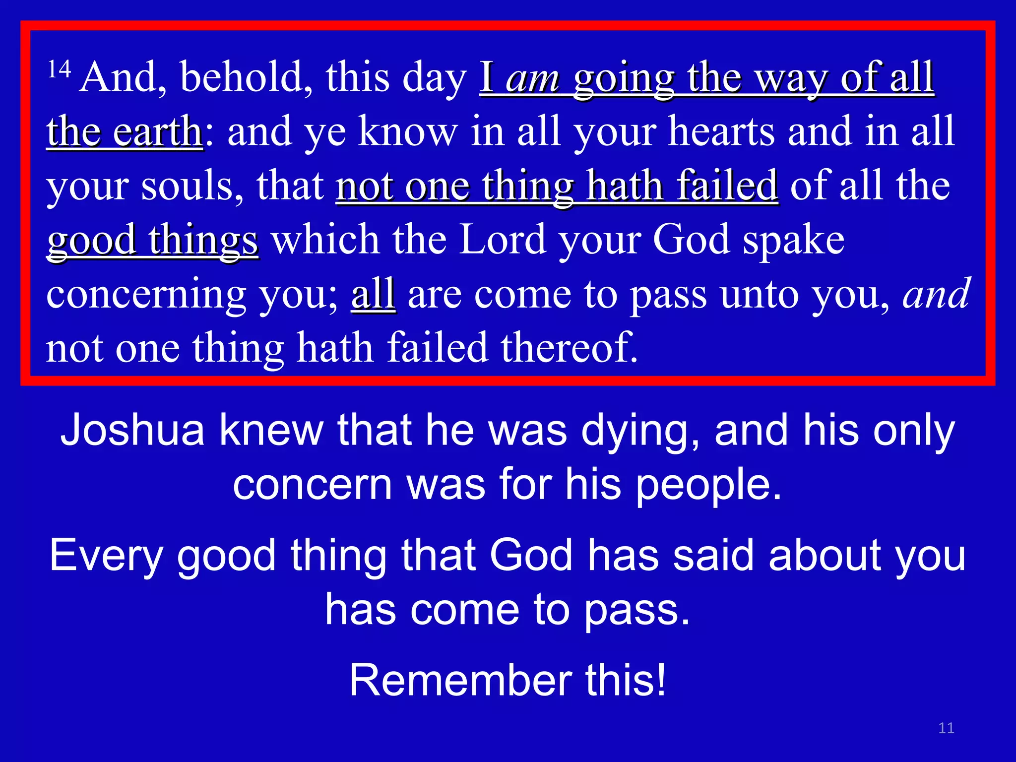 14  And, behold, this day  I  am  going the way of all the earth : and ye know in all your hearts and in all your souls, that  not one thing hath failed  of all the  good things  which the Lord your God spake concerning you;  all  are come to pass unto you,  and  not one thing hath failed thereof.  Joshua knew that he was dying, and his only concern was for his people. Every good thing that God has said about you has come to pass. Remember this! 