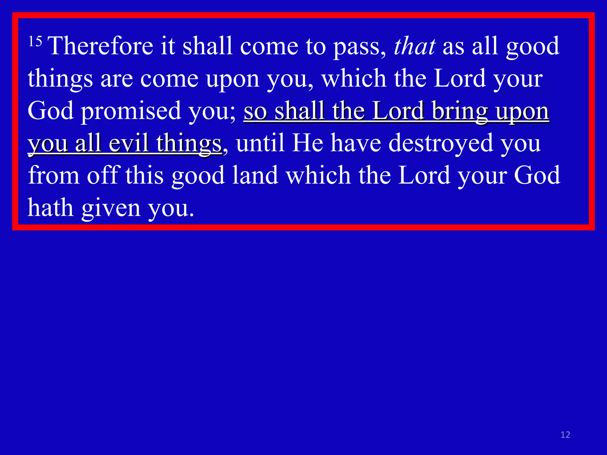 15  Therefore it shall come to pass,  that  as all good things are come upon you, which the Lord your God promised you;  so shall the Lord bring upon you all evil things , until He have destroyed you from off this good land which the Lord your God hath given you.  