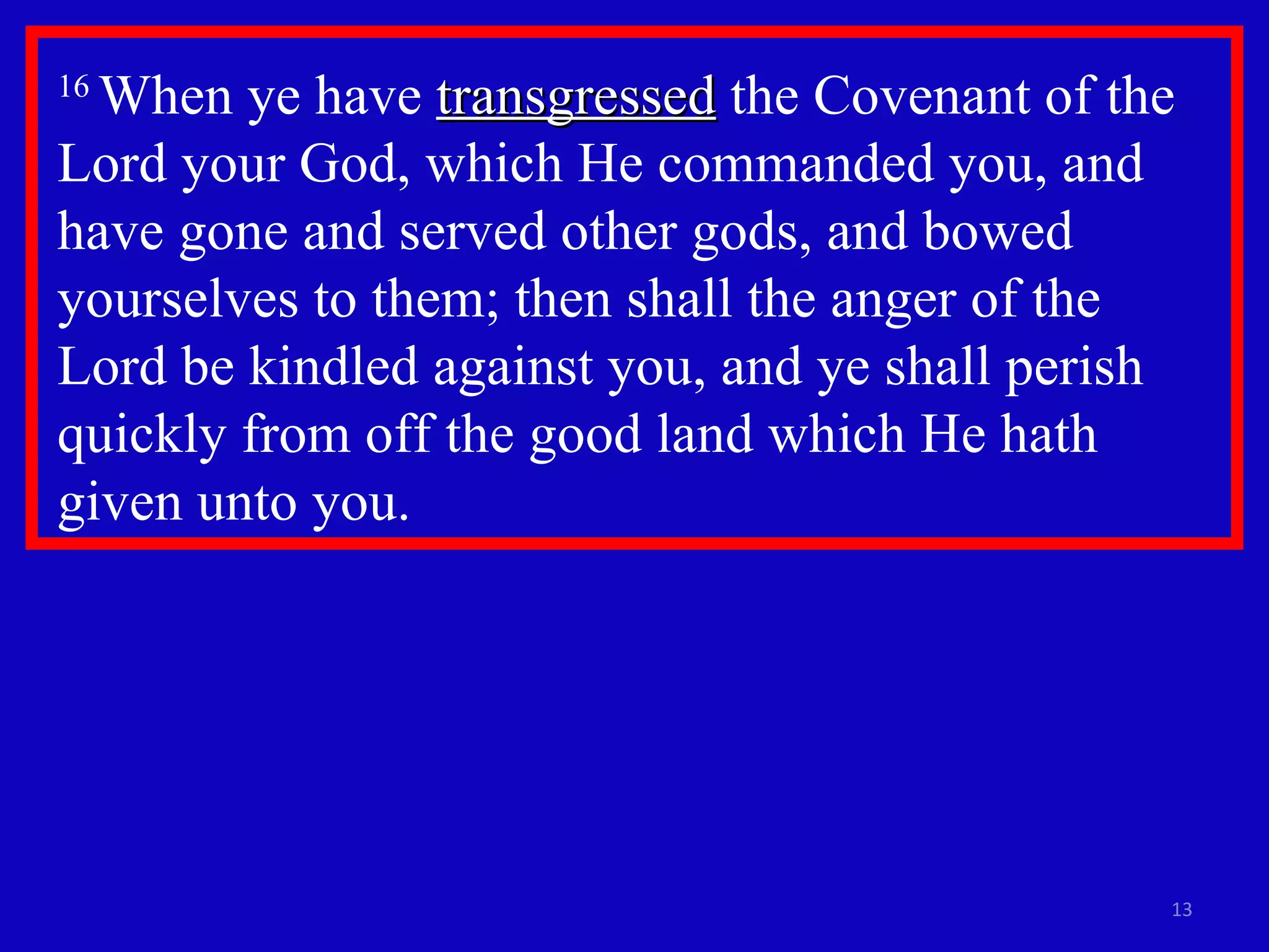 16  When ye have  transgressed  the Covenant of the Lord your God, which He commanded you, and have gone and served other gods, and bowed yourselves to them; then shall the anger of the  Lord be kindled against you, and ye shall perish quickly from off the good land which He hath given unto you. 