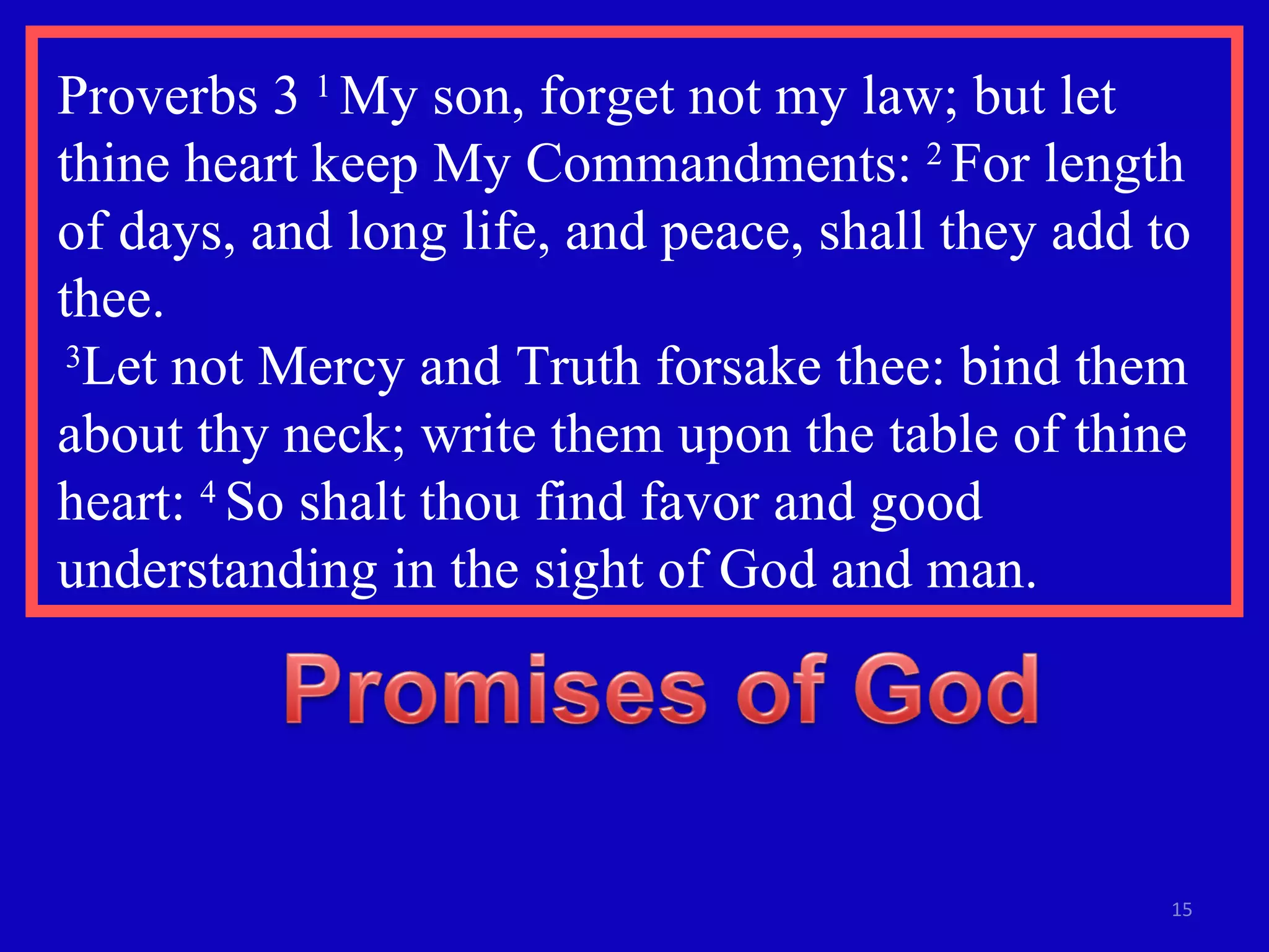 Proverbs 3  1  My son, forget not my law; but let thine heart keep My Commandments:  2  For length of days, and long life, and peace, shall they add to thee.  3 Let not Mercy and Truth forsake thee: bind them about thy neck; write them upon the table of thine heart:  4  So shalt thou find favor and good understanding in the sight of God and man.  