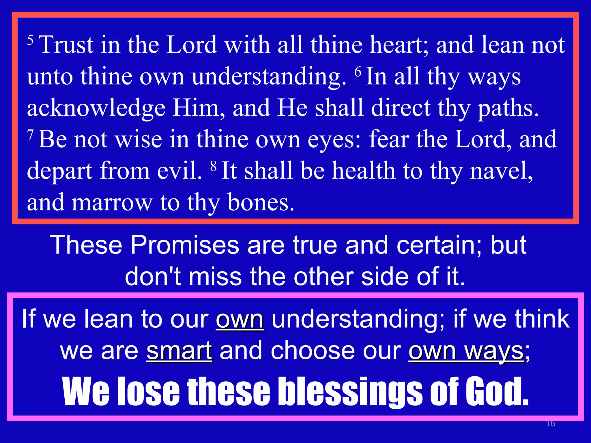 5  Trust in the Lord with all thine heart; and lean not unto thine own understanding.  6  In all thy ways acknowledge Him, and He shall direct thy paths.  7  Be not wise in thine own eyes: fear the Lord, and depart from evil.  8  It shall be health to thy navel, and marrow to thy bones.  These Promises are true and certain; but  don't miss the other side of it. If we lean to our  own  understanding; if we think we are  smart  and choose our  own ways ; We lose these blessings of God. 