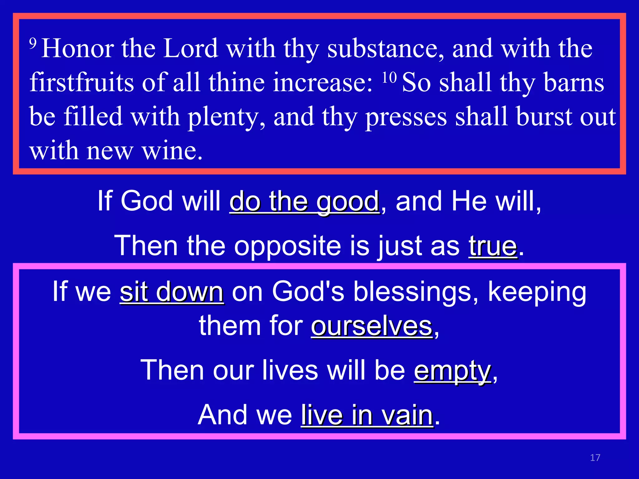 9  Honor the Lord with thy substance, and with the firstfruits of all thine increase:  10  So shall thy barns be filled with plenty, and thy presses shall burst out with new wine.  If God will  do the good , and He will, Then the opposite is just as  true . If we  sit down  on God's blessings, keeping them for  ourselves , Then our lives will be  empty , And we  live in vain . 