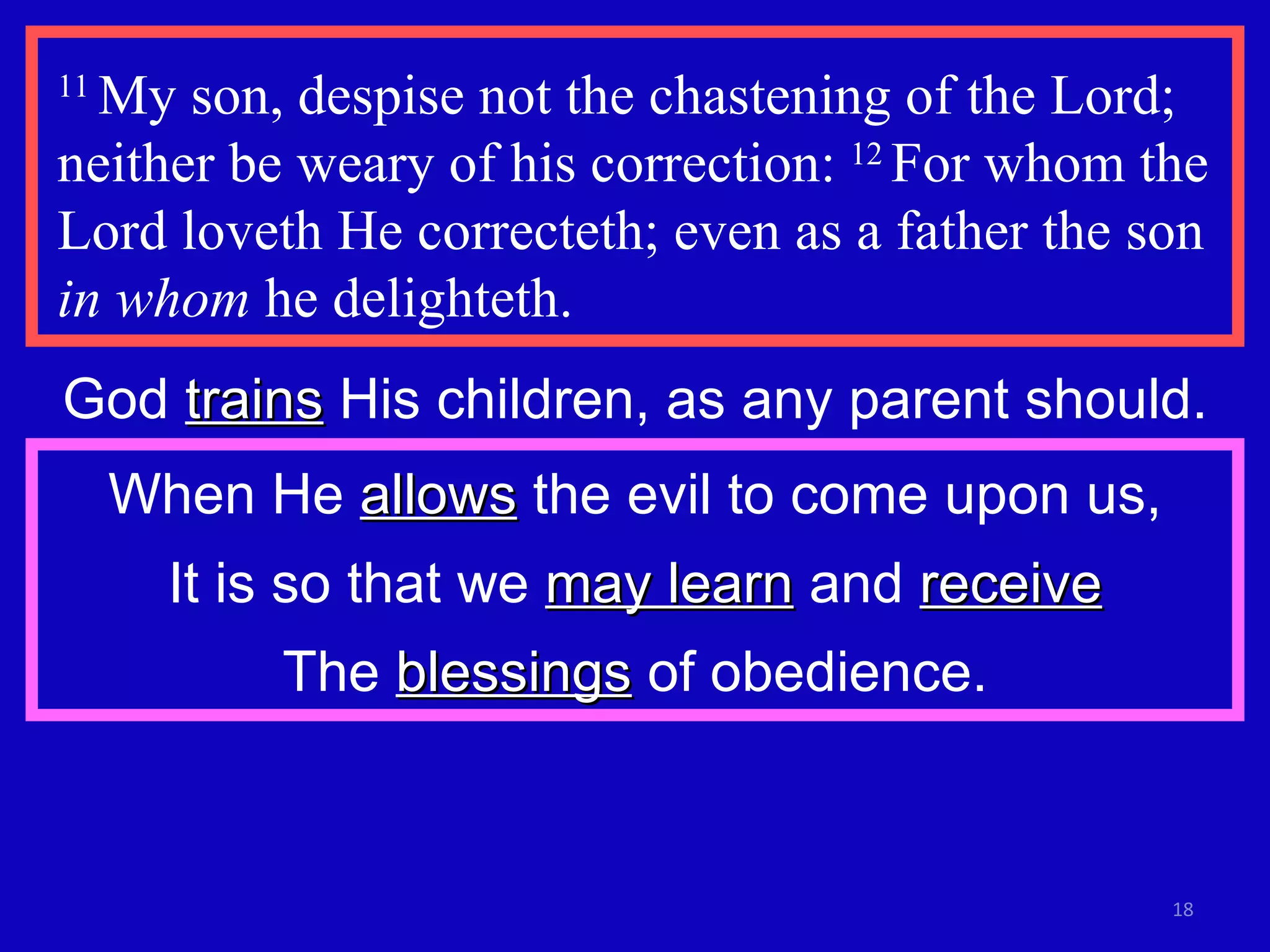 11  My son, despise not the chastening of the Lord; neither be weary of his correction:  12  For whom the Lord loveth He correcteth; even as a father the son  in whom  he delighteth. God  trains  His children, as any parent should. When He  allows  the evil to come upon us, It is so that we  may learn  and  receive The  blessings  of obedience. 