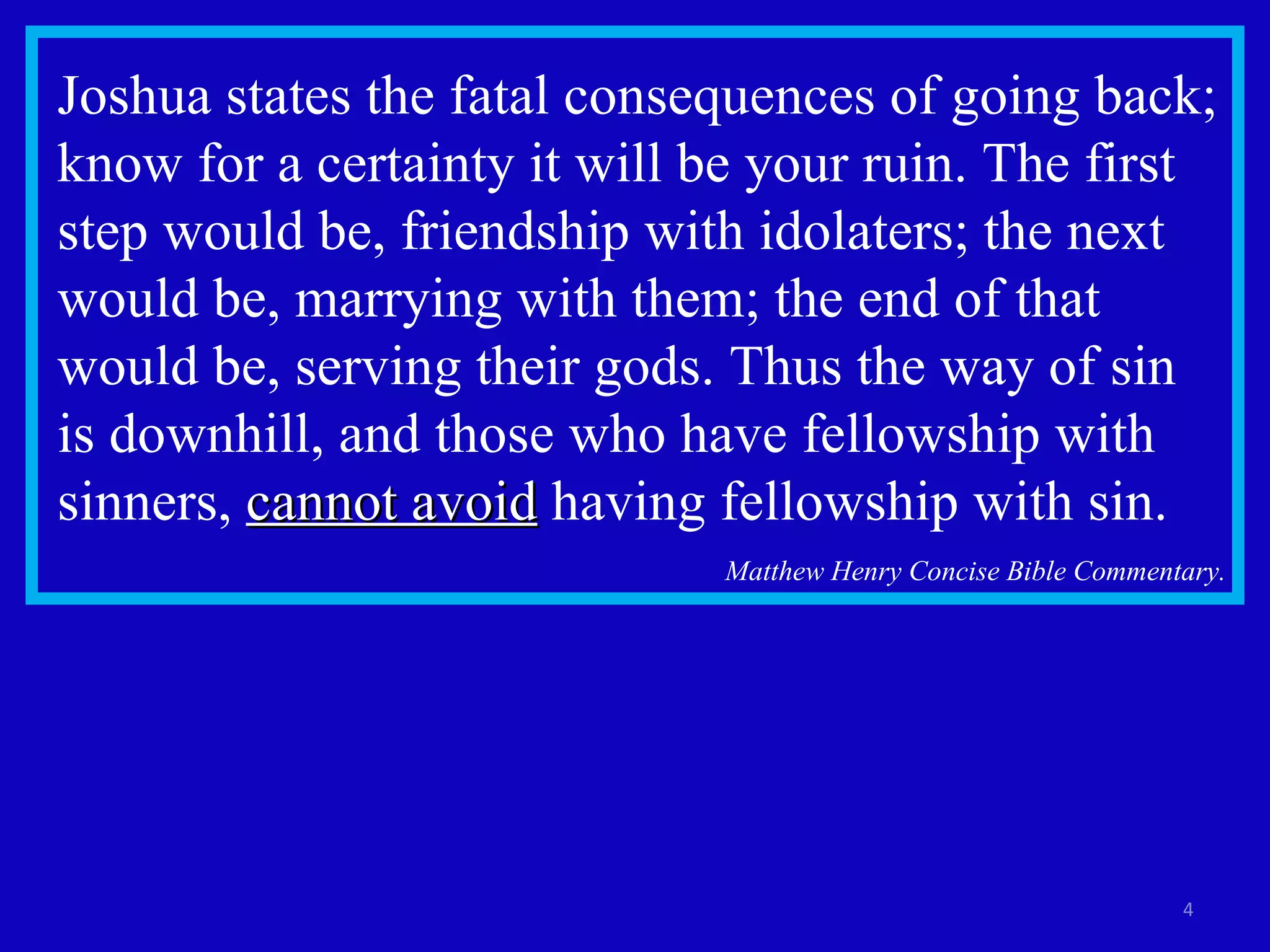 Joshua states the fatal consequences of going back; know for a certainty it will be your ruin. The first step would be, friendship with idolaters; the next would be, marrying with them; the end of that would be, serving their gods. Thus the way of sin is downhill, and those who have fellowship with sinners,  cannot avoid  having fellowship with sin. Matthew Henry Concise Bible Commentary. 
