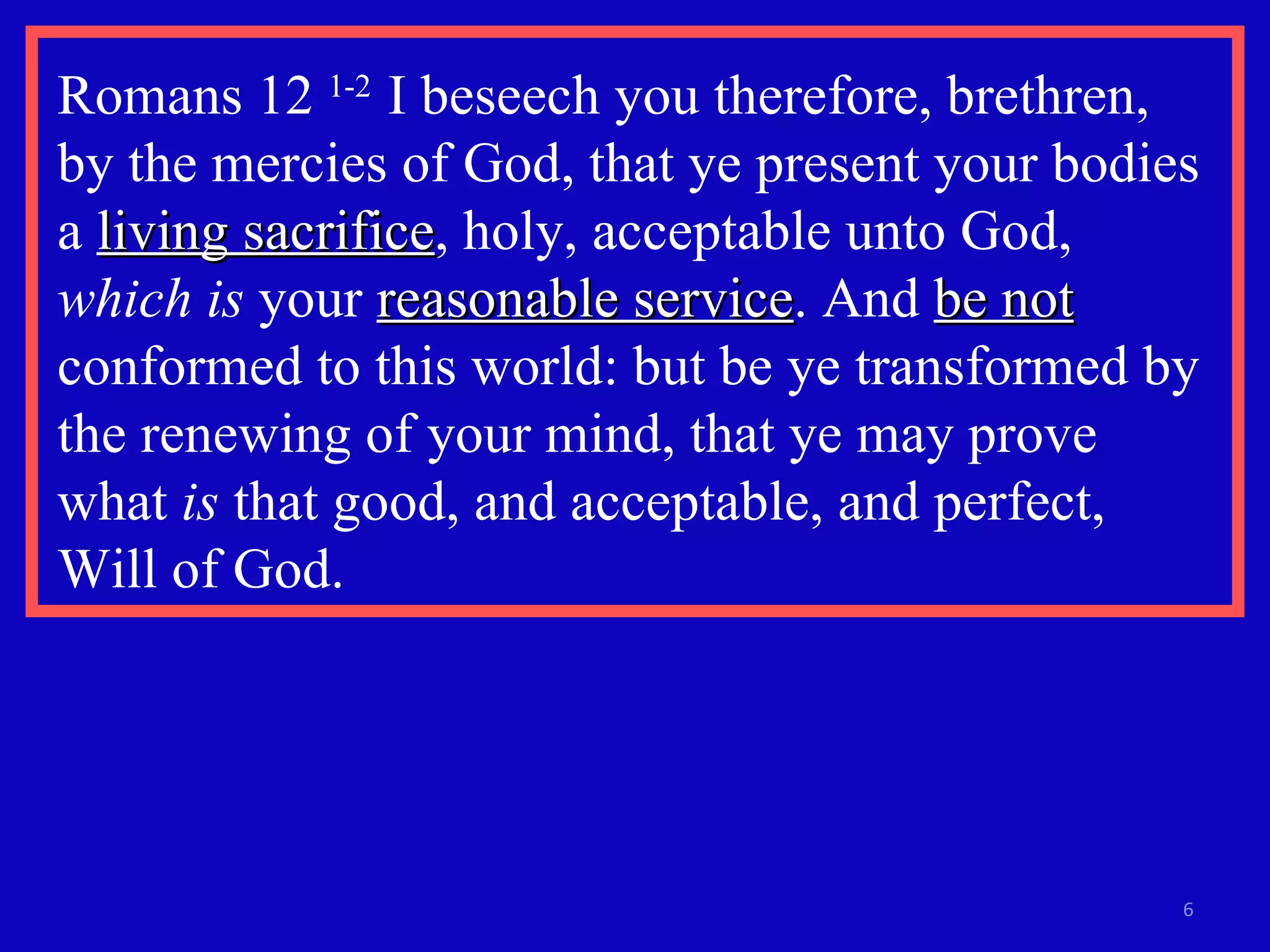Romans 12  1-2  I beseech you therefore, brethren,  by the mercies of God, that ye present your bodies a  living sacrifice , holy, acceptable unto God,  which is  your  reasonable service . And  be not  conformed to this world: but be ye transformed by the renewing of your mind, that ye may prove  what  is  that good, and acceptable, and perfect,  Will of God. 