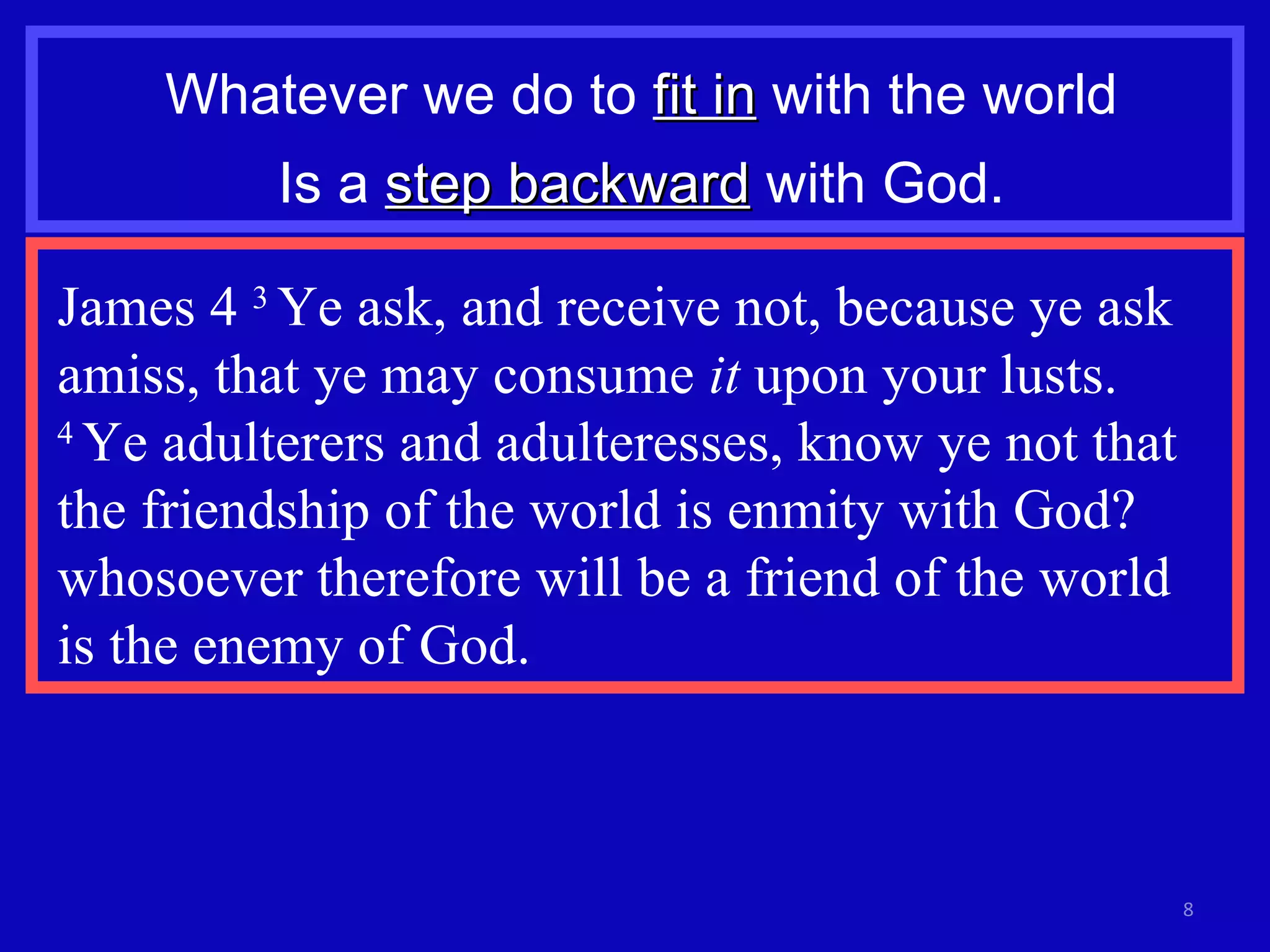 Whatever we do to  fit in  with the world Is a  step backward  with God. James 4  3  Ye ask, and receive not, because ye ask amiss, that ye may consume  it  upon your lusts.  4  Ye adulterers and adulteresses, know ye not that the friendship of the world is enmity with God? whosoever therefore will be a friend of the world  is the enemy of God. 
