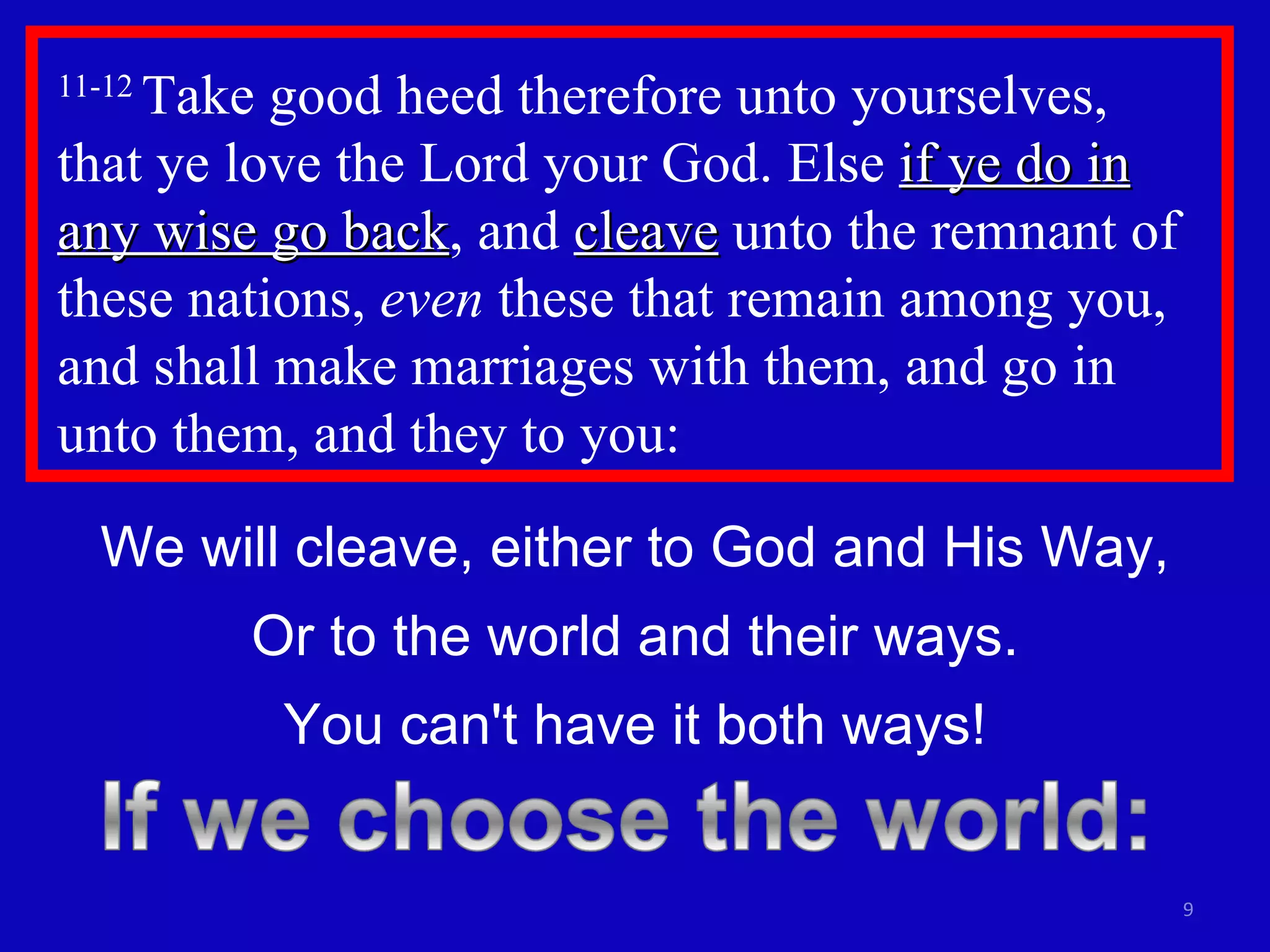 11-12  Take good heed therefore unto yourselves,  that ye love the Lord your God. Else  if ye do in any wise go back , and  cleave  unto the remnant of these nations,  even  these that remain among you, and shall make marriages with them, and go in unto them, and they to you: We will cleave, either to God and His Way, Or to the world and their ways. You can't have it both ways! 