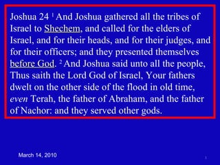 Joshua 24  1  And Joshua gathered all the tribes of Israel to  Shechem , and called for the elders of Israel, and for their heads, and for their judges, and for their officers; and they presented themselves  before God .  2  And Joshua said unto all the people, Thus saith the Lord God of Israel, Your fathers dwelt on the other side of the flood in old time,  even  Terah, the father of Abraham, and the father of Nachor: and they served other gods.  March 14, 2010 