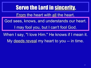 Serve the Lord in  sincerity . From  the heart with  all  the heart. God sees, knows, and understands our heart. I may fool you, but I can't fool God. When I say, "I love Him." He knows if I mean it. My  deeds reveal  my heart to you -- in time. 