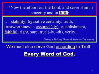 14  Now therefore fear the Lord, and serve Him in sincerity and in  truth : …  stability ; figurative certainty, truth, trustworthiness :-  assured (-ly) , establishment,  faithful , right, sure, true (-ly, -th), verity. Strong's Talking Greek & Hebrew Dictionary . We must also serve God  according  to Truth, Every Word of God . 