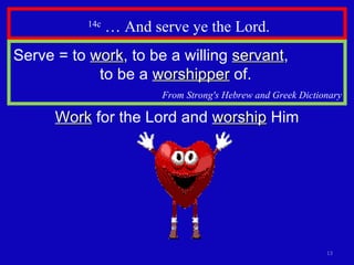 14c  … And serve ye the Lord. Serve = to  work , to be a willing  servant ,  to be a  worshipper  of.   From Strong's Hebrew and Greek Dictionary Work  for the Lord and  worship  Him 