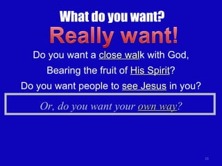 What do you want? Do you want a  close wal k with God, Bearing the fruit of  His Spirit ? Do you want people to  see Jesus  in you? Or, do you want your  own way ? 