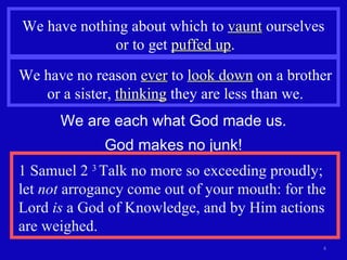 We have nothing about which to  vaunt  ourselves  or to get  puffed up . We have no reason  ever  to  look down  on a brother or a sister,  thinking  they are less than we. We are each what God made us. God makes no junk! 1 Samuel 2  3  Talk no more so exceeding proudly; let  not  arrogancy come out of your mouth: for the Lord  is  a God of Knowledge, and by Him actions are weighed. 