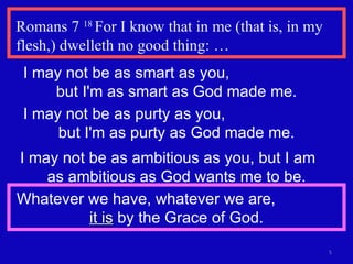 Romans 7  18  For I know that in me (that is, in my flesh,) dwelleth no good thing: … I may not be as smart as you,  but I'm as smart as God made me. I may not be as purty as you,  but I'm as purty as God made me. I may not be as ambitious as you, but I am  as ambitious as God wants me to be. Whatever we have, whatever we are,  it is  by the Grace of God. 