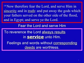 14  Now therefore fear the Lord, and serve Him in  sincerity  and in  truth : and put away the gods which your fathers served on the other side of the flood, and in Egypt; and serve ye the Lord.  Fear the Lord and serve Him To reverence the Lord  always results   in  service  unto Him. Feelings and words without  corresponding deeds  are worthless. 