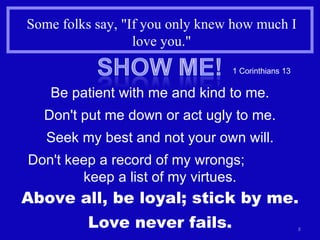 Some folks say, "If you only knew how much I love you." 1 Corinthians 13 Be patient with me and kind to me. Don't put me down or act ugly to me. Seek my best and not your own will. Don't keep a record of my wrongs;  keep a list of my virtues. Above all, be loyal; stick by me. Love never fails. 