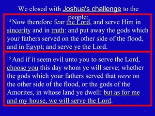 We closed with  Joshua's challenge  to the people: 14  Now therefore fear  the Lord , and serve Him in  sincerity  and in  truth : and put away the gods which your fathers served on the other side of the flood, and in Egypt; and serve ye the Lord.  15  And if it seem evil unto you to serve the Lord,  choose you  this day whom ye will serve; whether the gods which your fathers served that  were  on  the other side of the flood, or the gods of the Amorites, in whose land ye dwell:  but as for me and my house, we will serve the Lord .  