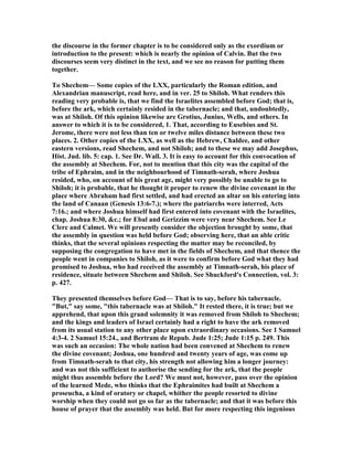 the discourse in the former chapter is to be considered only as the exordium or
introduction to the present: which is nearly the opinion of Calvin. But the two
discourses seem very distinct in the text, and we see no reason for putting them
together.
To Shechem— Some copies of the LXX, particularly the Roman edition, and
Alexandrian manuscript, read here, and in ver. 25 to Shiloh. What renders this
reading very probable is, that we find the Israelites assembled before God; that is,
before the ark, which certainly resided in the tabernacle; and that, undoubtedly,
was at Shiloh. Of this opinion likewise are Grotius, Junius, Wells, and others. In
answer to which it is to be considered, 1. That, according to Eusebius and St.
Jerome, there were not less than ten or twelve miles distance between these two
places. 2. Other copies of the LXX, as well as the Hebrew, Chaldee, and other
eastern versions, read Shechem, and not Shiloh; and to these we may add Josephus,
Hist. Jud. lib. 5: cap. 1. See Dr. Wall. 3. It is easy to account for this convocation of
the assembly at Shechem. For, not to mention that this city was the capital of the
tribe of Ephraim, and in the neighbourhood of Timnath-serah, where Joshua
resided, who, on account of his great age, might very possibly be unable to go to
Shiloh; it is probable, that he thought it proper to renew the divine covenant in the
place where Abraham had first settled, and had erected an altar on his entering into
the land of Canaan (Genesis 13:6-7.); where the patriarchs were interred, Acts
7:16.; and where Joshua himself had first entered into covenant with the Israelites,
chap. Joshua 8:30, &c.; for Ebal and Gerizzim were very near Shechem. See Le
Clerc and Calmet. We will presently consider the objection brought by some, that
the assembly in question was held before God; observing here, that an able critic
thinks, that the several opinions respecting the matter may be reconciled, by
supposing the congregation to have met in the fields of Shechem, and that thence the
people went in companies to Shiloh, as it were to confirm before God what they had
promised to Joshua, who had received the assembly at Timnath-serah, his place of
residence, situate between Shechem and Shiloh. See Shuckford's Connection, vol. 3:
p. 427.
They presented themselves before God— That is to say, before his tabernacle.
"But," say some, "this tabernacle was at Shiloh." It rested there, it is true; but we
apprehend, that upon this grand solemnity it was removed from Shiloh to Shechem;
and the kings and leaders of Israel certainly had a right to have the ark removed
from its usual station to any other place upon extraordinary occasions. See 1 Samuel
4:3-4. 2 Samuel 15:24., and Bertram de Repub. Jude 1:25; Jude 1:15 p. 249. This
was such an occasion: The whole nation had been convened at Shechem to renew
the divine covenant; Joshua, one hundred and twenty years of age, was come up
from Timnath-serah to that city, his strength not allowing him a longer journey:
and was not this sufficient to authorise the sending for the ark, that the people
might thus assemble before the Lord? We must not, however, pass over the opinion
of the learned Mede, who thinks that the Ephraimites had built at Shechem a
proseucha, a kind of oratory or chapel, whither the people resorted to divine
worship when they could not go so far as the tabernacle; and that it was before this
house of prayer that the assembly was held. But for more respecting this ingenious
 