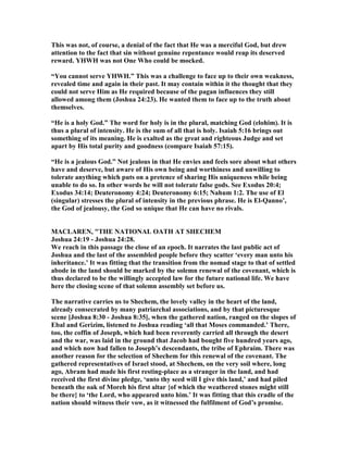 This was not, of course, a denial of the fact that He was a merciful God, but drew
attention to the fact that sin without genuine repentance would reap its deserved
reward. YHWH was not One Who could be mocked.
“You cannot serve YHWH.” This was a challenge to face up to their own weakness,
revealed time and again in their past. It may contain within it the thought that they
could not serve Him as He required because of the pagan influences they still
allowed among them (Joshua 24:23). He wanted them to face up to the truth about
themselves.
“He is a holy God.” The word for holy is in the plural, matching God (elohim). It is
thus a plural of intensity. He is the sum of all that is holy. Isaiah 5:16 brings out
something of its meaning. He is exalted as the great and righteous Judge and set
apart by His total purity and goodness (compare Isaiah 57:15).
“He is a jealous God.” ot jealous in that He envies and feels sore about what others
have and deserve, but aware of His own being and worthiness and unwilling to
tolerate anything which puts on a pretence of sharing His uniqueness while being
unable to do so. In other words he will not tolerate false gods. See Exodus 20:4;
Exodus 34:14; Deuteronomy 4:24; Deuteronomy 6:15; ahum 1:2. The use of El
(singular) stresses the plural of intensity in the previous phrase. He is El-Qanno’,
the God of jealousy, the God so unique that He can have no rivals.
MACLARE , "THE ATIO AL OATH AT SHECHEM
Joshua 24:19 - Joshua 24:28.
We reach in this passage the close of an epoch. It narrates the last public act of
Joshua and the last of the assembled people before they scatter ‘every man unto his
inheritance.’ It was fitting that the transition from the nomad stage to that of settled
abode in the land should be marked by the solemn renewal of the covenant, which is
thus declared to be the willingly accepted law for the future national life. We have
here the closing scene of that solemn assembly set before us.
The narrative carries us to Shechem, the lovely valley in the heart of the land,
already consecrated by many patriarchal associations, and by that picturesque
scene [Joshua 8:30 - Joshua 8:35], when the gathered nation, ranged on the slopes of
Ebal and Gerizim, listened to Joshua reading ‘all that Moses commanded.’ There,
too, the coffin of Joseph, which had been reverently carried all through the desert
and the war, was laid in the ground that Jacob had bought five hundred years ago,
and which now had fallen to Joseph’s descendants, the tribe of Ephraim. There was
another reason for the selection of Shechem for this renewal of the covenant. The
gathered representatives of Israel stood, at Shechem, on the very soil where, long
ago, Abram had made his first resting-place as a stranger in the land, and had
received the first divine pledge, ‘unto thy seed will I give this land,’ and had piled
beneath the oak of Moreh his first altar {of which the weathered stones might still
be there} to ‘the Lord, who appeared unto him.’ It was fitting that this cradle of the
nation should witness their vow, as it witnessed the fulfilment of God’s promise.
 