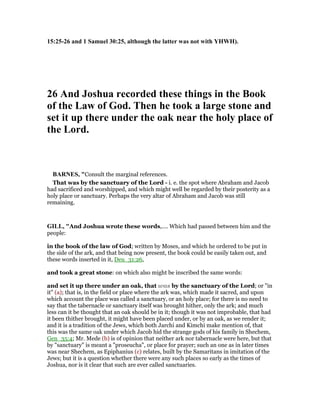 15:25-26 and 1 Samuel 30:25, although the latter was not with YHWH).
26 And Joshua recorded these things in the Book
of the Law of God. Then he took a large stone and
set it up there under the oak near the holy place of
the Lord.
BAR ES, "Consult the marginal references.
That was by the sanctuary of the Lord - i. e. the spot where Abraham and Jacob
had sacrificed and worshipped, and which might well be regarded by their posterity as a
holy place or sanctuary. Perhaps the very altar of Abraham and Jacob was still
remaining.
GILL, "And Joshua wrote these words,.... Which had passed between him and the
people:
in the book of the law of God; written by Moses, and which he ordered to be put in
the side of the ark, and that being now present, the book could be easily taken out, and
these words inserted in it, Deu_31:26,
and took a great stone: on which also might be inscribed the same words:
and set it up there under an oak, that was by the sanctuary of the Lord; or "in
it" (a); that is, in the field or place where the ark was, which made it sacred, and upon
which account the place was called a sanctuary, or an holy place; for there is no need to
say that the tabernacle or sanctuary itself was brought hither, only the ark; and much
less can it be thought that an oak should be in it; though it was not improbable, that had
it been thither brought, it might have been placed under, or by an oak, as we render it;
and it is a tradition of the Jews, which both Jarchi and Kimchi make mention of, that
this was the same oak under which Jacob hid the strange gods of his family in Shechem,
Gen_35:4; Mr. Mede (b) is of opinion that neither ark nor tabernacle were here, but that
by "sanctuary" is meant a "proseucha", or place for prayer; such an one as in later times
was near Shechem, as Epiphanius (c) relates, built by the Samaritans in imitation of the
Jews; but it is a question whether there were any such places so early as the times of
Joshua, nor is it clear that such are ever called sanctuaries.
 