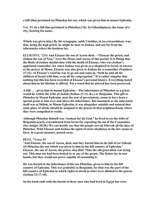 a hill [that pertained to] Phinehas his son, which was given him in mount Ephraim.
Ver. 33. In a hill that pertained to Phinehas.] Or, In Gibeathpineas, the name of a
city, bearing his name.
Which was given him.] By the synagogue, saith Vatablus, in an extraordinary way;
that, being the high priest, he might be near to Joshua, and not far from the
tabernacles where his business lay.
ELLICOTT, "(33) And Eleazar the son of Aaron died.—“Eleazar the priest, and
Joshua the son of un,” were the Moses and Aaron of this period. It is fitting that
the Book of Joshua should close with the death of Eleazar, who was Joshua’s
appointed counsellor; for when Joshua was given as a shepherd to Israel, in answer
to the prayer of Moses, Eleazar was also given to Joshua for a counsellor ( umbers
27:21). At Eleazar’s word he was to go out and come in, “both he and all the
children of Israel with him, even all the congregation.” It is rather singular that
nothing but this has been recorded of Eleazar’s personal history. Everything stated
about him in his lifetime is official. ot a word that he uttered has been preserved.
A hill. . . . given him in mount Ephraim.—The inheritance of Phinehas as a priest
would lie within the tribe of Judah (Joshua 21:13, &c.) or Benjamin. This gift to
Phinehas in Mount Ephraim, near the seat of government, seems to have been a
special grant to him over and above his inheritance. But inasmuch as the tabernacle
itself was at Shiloh, in Mount Ephraim, it was altogether suitable and natural that
some place of abode should be assigned to the priests in that neighbourhood, where
they were compelled to reside.
Although Phinehas himself was “zealous for his God,” he lived to see the tribe of
Benjamin nearly exterminated from Israel for repeating the sin of the Canaanites.
(See Judges 20:28.) We can hardly say that the people served Jehovah all the days of
Phinehas. With Eleazar and Joshua the spirit of strict obedience to the law seems to
have, in a great measure, passed away.
PETT, "Verse 33
‘And Eleazar, the son of Aaron, died, and they buried him in the hill of (or Gibeah
of) Phinehas his son which was given to him in the hill country of Ephraim.’
Eleazar, the son of Aaron, the priest, also died. Thus the old generation was dying
out. This man too had been looked to as one of the greats. The future lay in new
hands, but they would not prove capable of sustaining it.
He was buried in the inheritance of his son Phinehas, given to him in the hill
country of Ephraim. This was probably in Benjamin, for that was the part of the
hill country of Ephraim in which rights to dwell in cities were allotted to the priests
(Joshua 21:17-18).
So the book ends with the burial of three men who had lived in Egypt but were
 